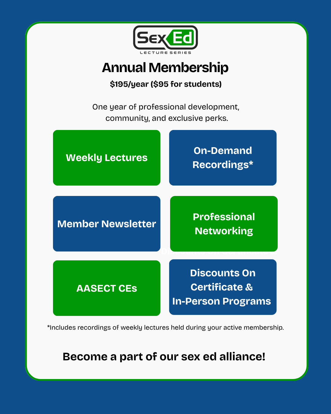 Annual Membership $195/year ($95 for students) One year of professional development, community, and exclusive perks. • Weekly Lectures • On-Demand Recordings* • Member Newsletter • Professional Networking • AASECT CEs • Discounts on Certificate $ In-Person Programs *Includes recordings of weekly lectures held during your active membership. Become a part of our sex ed alliance!