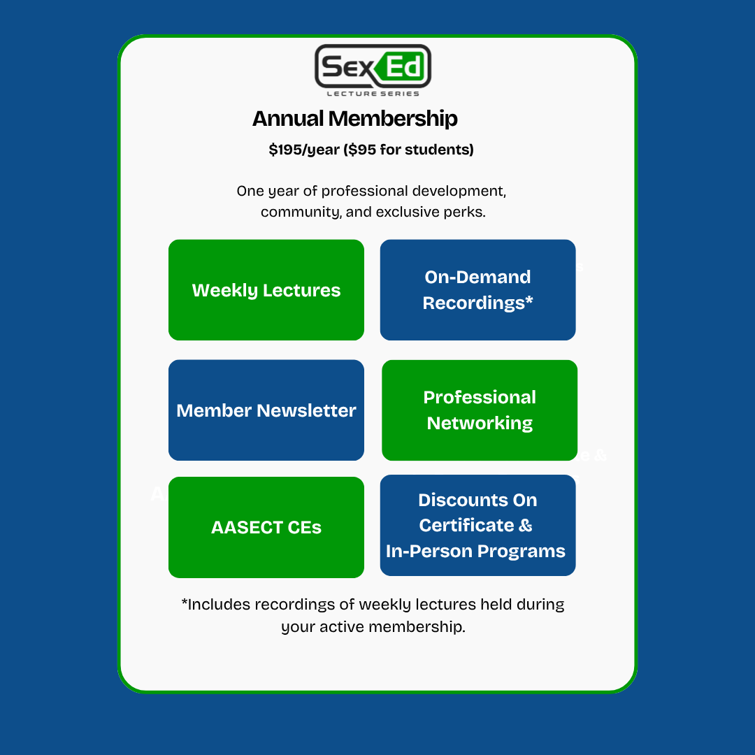 Annual Membership $195/year ($95 for students) One year of professional development, community, and exclusive perks. • Weekly Lectures • On-Demand Recordings* • Member Newsletter • Professional Networking • AASECT CEs • Discounts on Certificate $ In-Person Programs *Includes recordings of weekly lectures held during your active membership. Become a part of our sex ed alliance!
